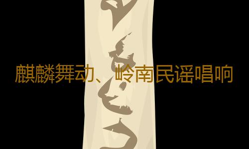 麒麟舞动、岭南民谣唱响,网安“进农村”活动在南沙精彩上演